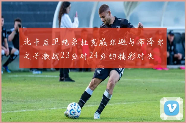 北卡后卫绝杀杜克威尔逊与布泽尔之子激战23分对24分的精彩对决