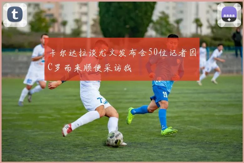 卡尔达拉谈尤文发布会50位记者因C罗而来顺便采访我