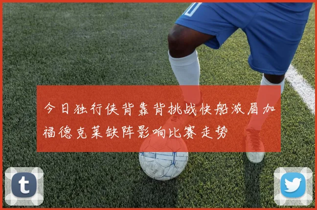 今日独行侠背靠背挑战快船浓眉加福德克莱缺阵影响比赛走势