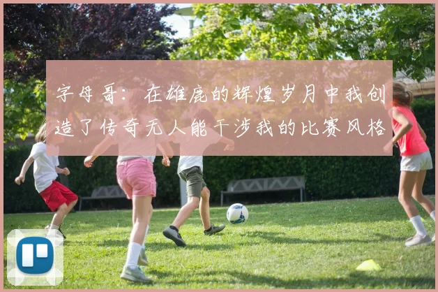 字母哥：在雄鹿的辉煌岁月中我创造了传奇无人能干涉我的比赛风格