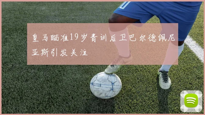皇马瞄准19岁青训后卫巴尔德佩尼亚斯引发关注