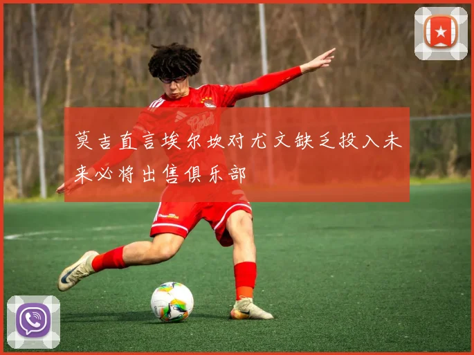 莫吉直言埃尔坎对尤文缺乏投入未来必将出售俱乐部