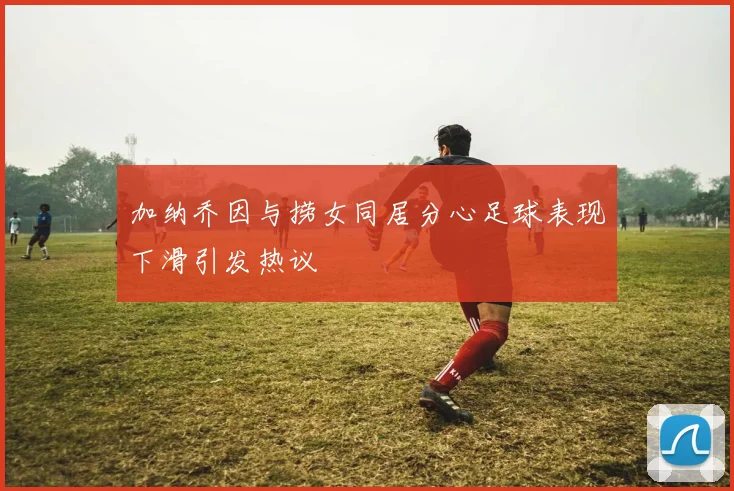 加纳乔因与捞女同居分心足球表现下滑引发热议