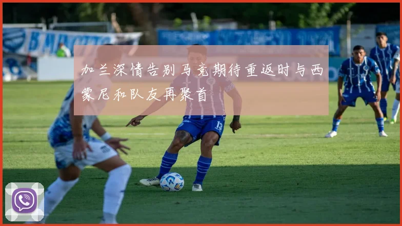 加兰深情告别马竞期待重返时与西蒙尼和队友再聚首