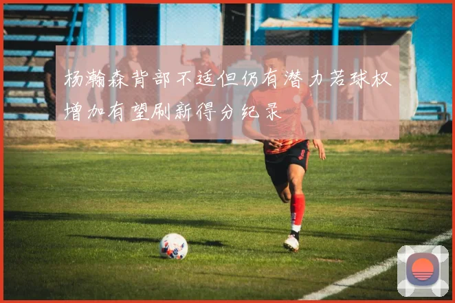 杨瀚森背部不适但仍有潜力若球权增加有望刷新得分纪录