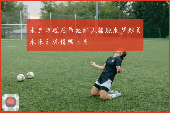米兰与迈尼昂经纪人接触展望球员未来乐观情绪上升