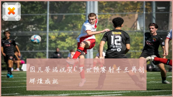 因凡蒂诺祝贺C罗世预赛射手王再创辉煌成就