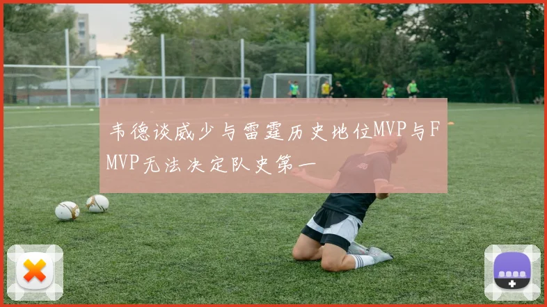韦德谈威少与雷霆历史地位MVP与FMVP无法决定队史第一