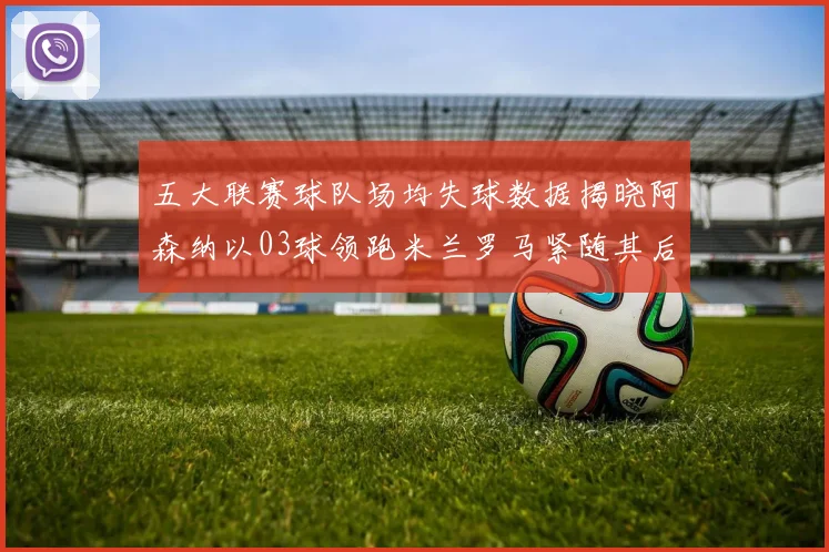 五大联赛球队场均失球数据揭晓阿森纳以03球领跑米兰罗马紧随其后