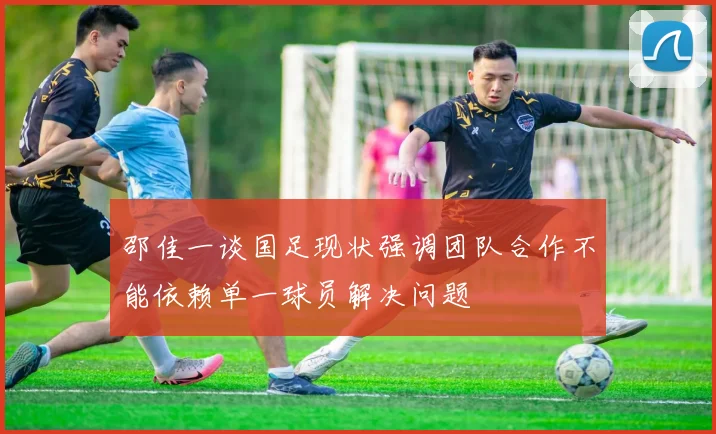 邵佳一谈国足现状强调团队合作不能依赖单一球员解决问题