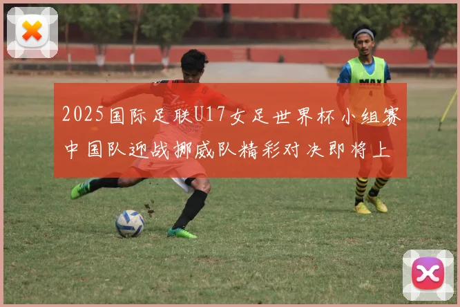 2025国际足联U17女足世界杯小组赛中国队迎战挪威队精彩对决即将上演
