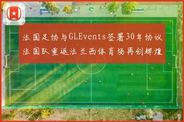 法国足协与GLEvents签署30年协议法国队重返法兰西体育场再创辉煌