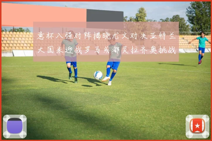 意杯八强对阵揭晓尤文对决亚特兰大国米迎战罗马或都灵拉齐奥挑战博人