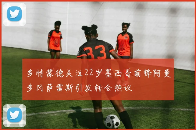 多特蒙德关注22岁墨西哥前锋阿曼多冈萨雷斯引发转会热议
