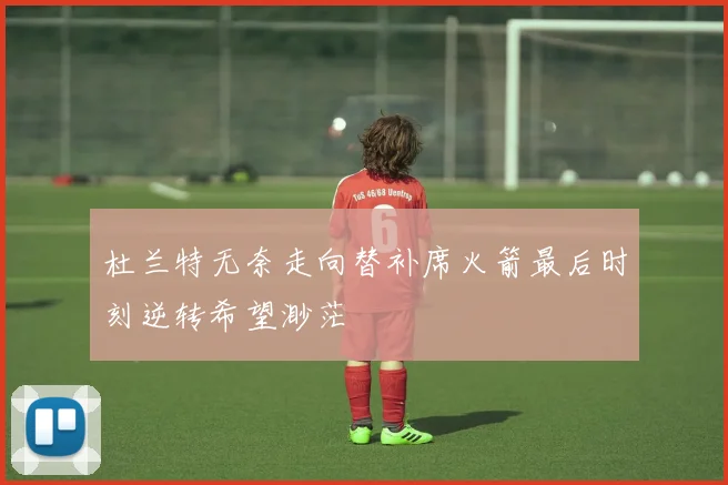 杜兰特无奈走向替补席火箭最后时刻逆转希望渺茫