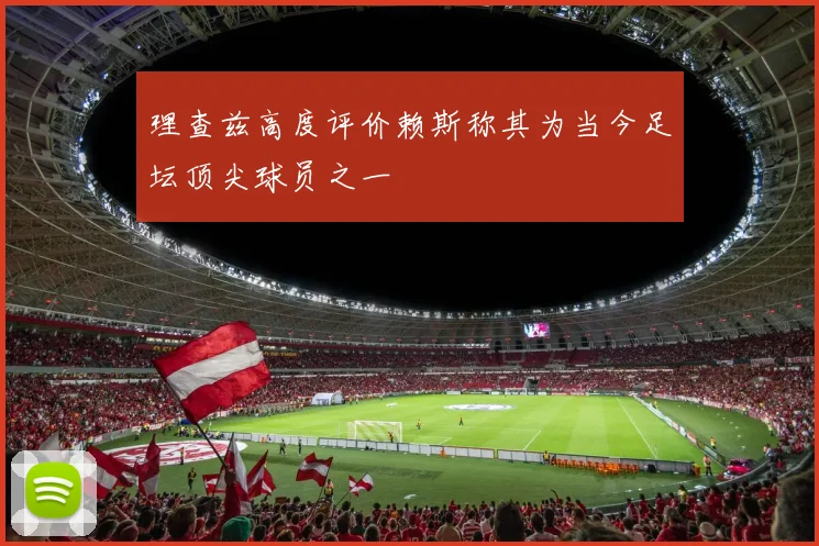 理查兹高度评价赖斯称其为当今足坛顶尖球员之一