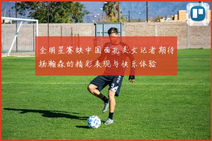 全明星赛缺中国面孔美女记者期待杨瀚森的精彩表现与快乐体验