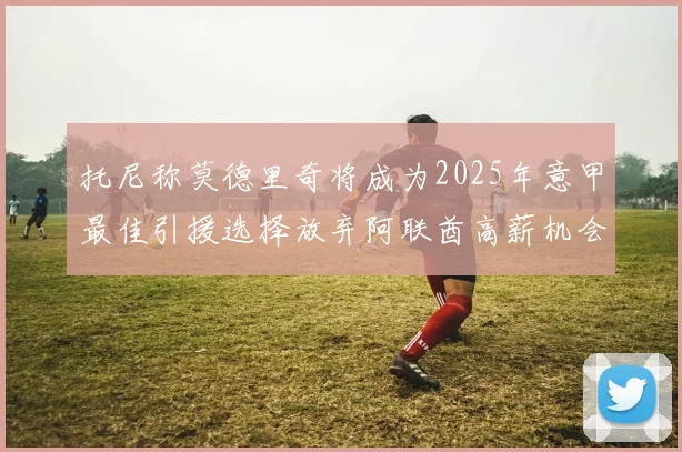 托尼称莫德里奇将成为2025年意甲最佳引援选择放弃阿联酋高薪机会