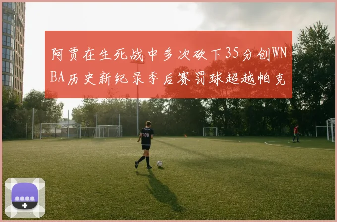 阿贾在生死战中多次砍下35分创WNBA历史新纪录季后赛罚球超越帕克荣登第五位
