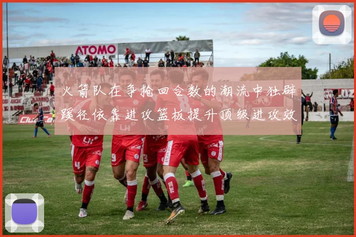 火箭队在争抢回合数的潮流中独辟蹊径依靠进攻篮板提升顶级进攻效率