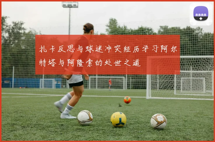 扎卡反思与球迷冲突经历学习阿尔特塔与阿隆索的处世之道