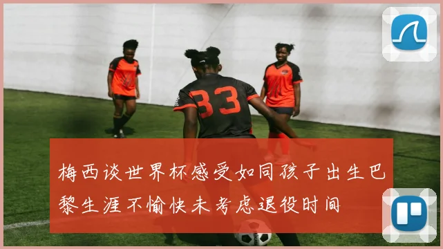 梅西谈世界杯感受如同孩子出生巴黎生涯不愉快未考虑退役时间