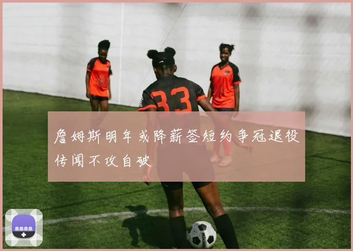 詹姆斯明年或降薪签短约争冠退役传闻不攻自破