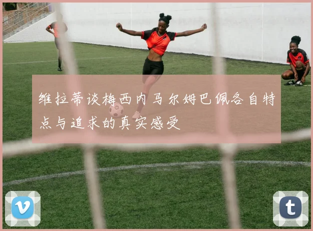 维拉蒂谈梅西内马尔姆巴佩各自特点与追求的真实感受