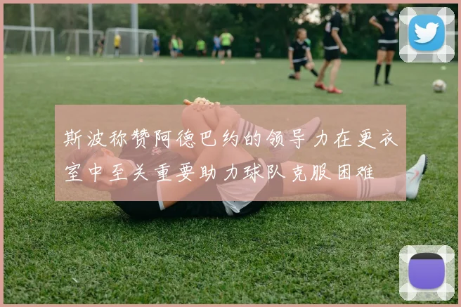 斯波称赞阿德巴约的领导力在更衣室中至关重要助力球队克服困难