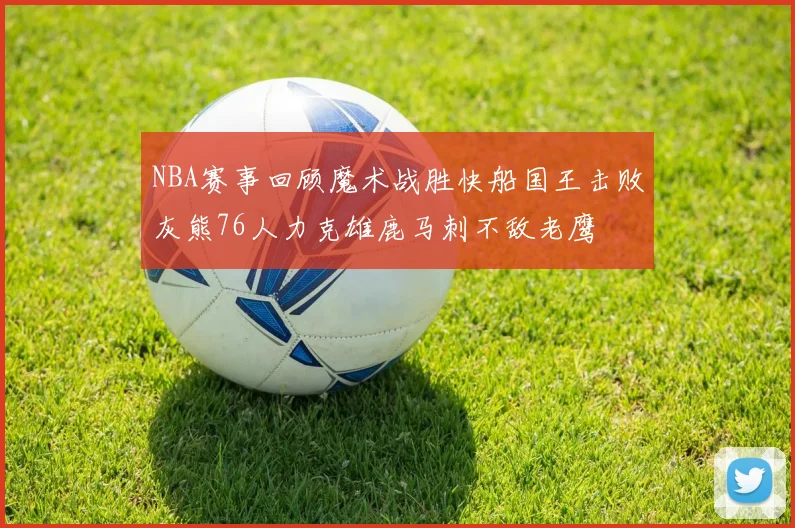 NBA赛事回顾魔术战胜快船国王击败灰熊76人力克雄鹿马刺不敌老鹰