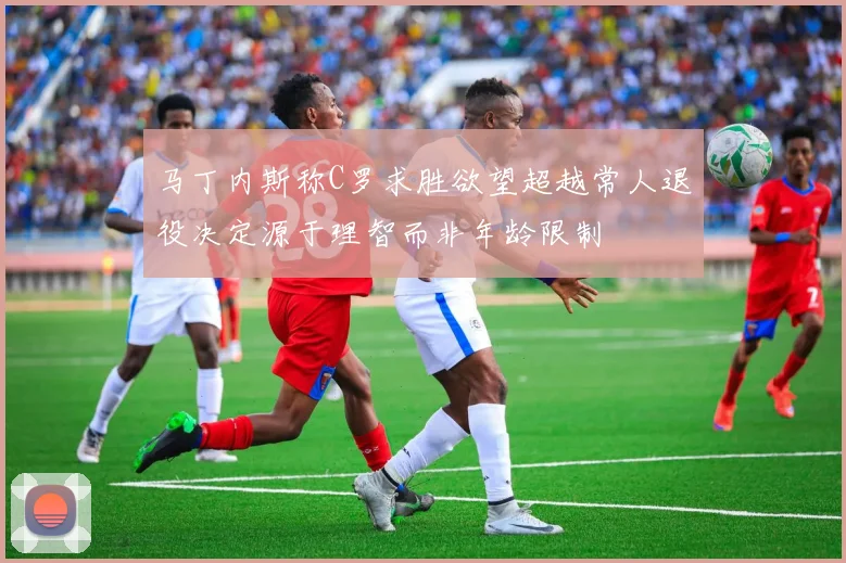 马丁内斯称C罗求胜欲望超越常人退役决定源于理智而非年龄限制