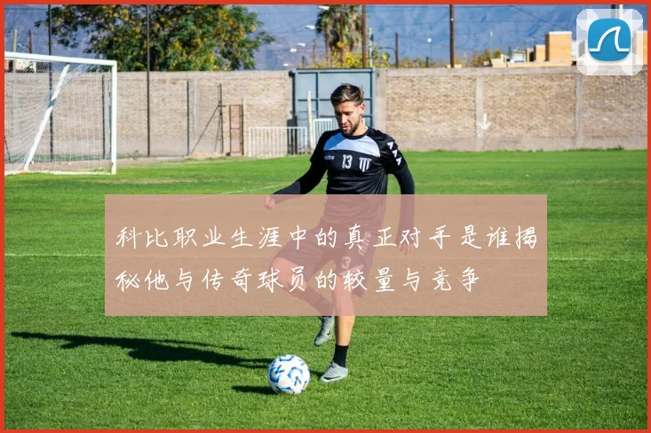 科比职业生涯中的真正对手是谁揭秘他与传奇球员的较量与竞争