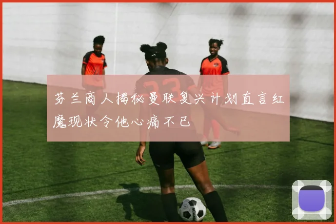 芬兰商人揭秘曼联复兴计划直言红魔现状令他心痛不已