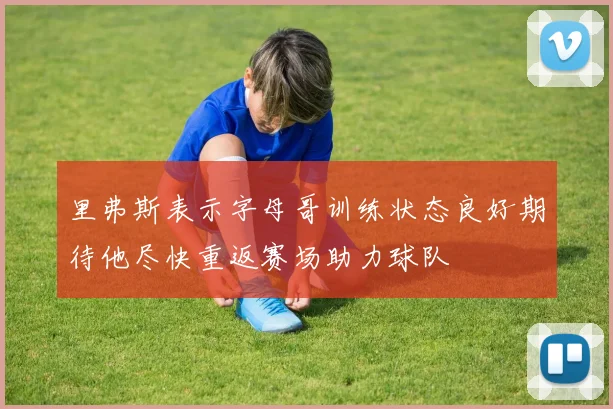 里弗斯表示字母哥训练状态良好期待他尽快重返赛场助力球队