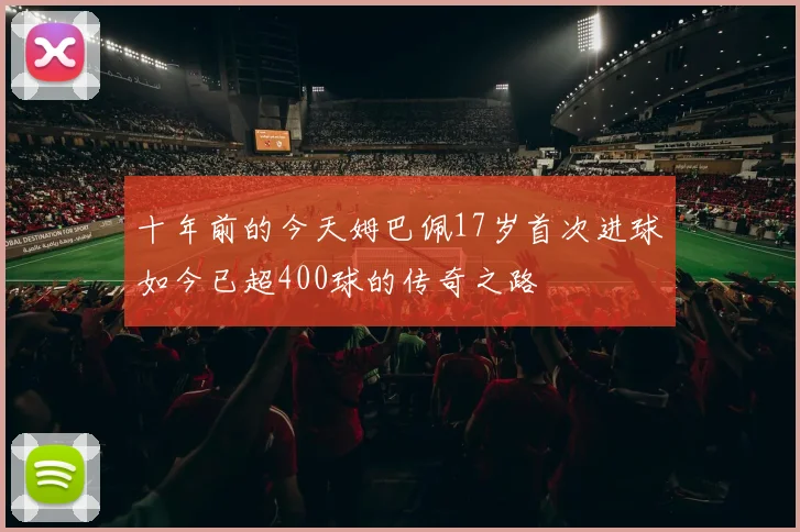 十年前的今天姆巴佩17岁首次进球如今已超400球的传奇之路