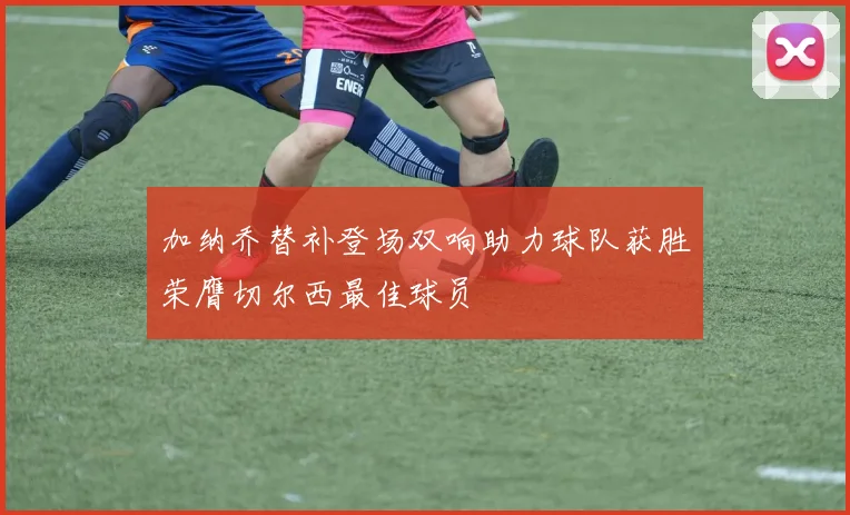 加纳乔替补登场双响助力球队获胜荣膺切尔西最佳球员