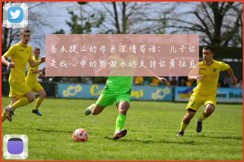 吾米提江的母亲深情寄语：儿子你是我心中的骄傲永远支持你勇往直前！