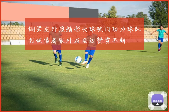 铜梁龙外援精彩头球破门助力球队打破僵局张外龙场边赞赏不断