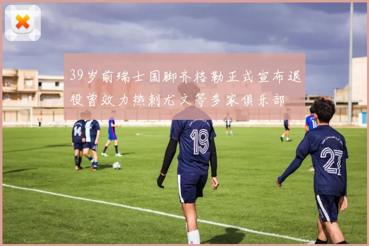 39岁前瑞士国脚齐格勒正式宣布退役曾效力热刺尤文等多家俱乐部